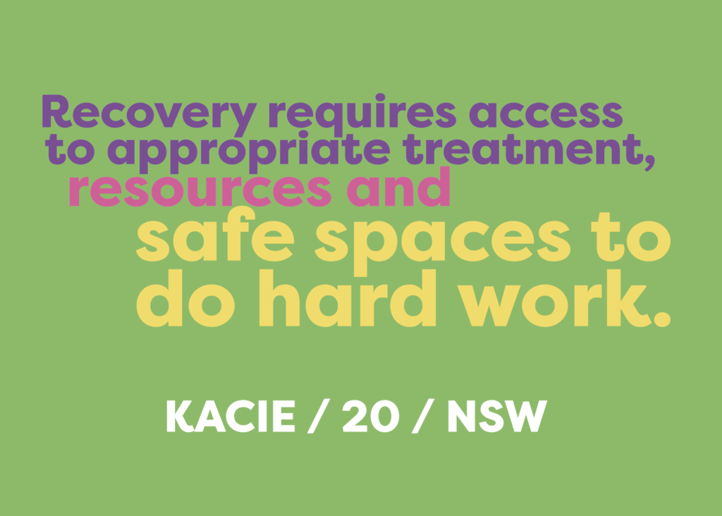 Recovery requires access and opportunities to appropriate treatment, resources and safe spaces to do hard work. Kacie - 20 - NSW