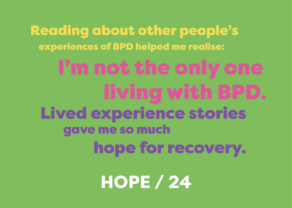 Reading about other people’s experiences of BPD helped me realise: I’m not the only one living with BPD. Lived experience stories gave me so much hope for recovery. HOPE AGED 24.