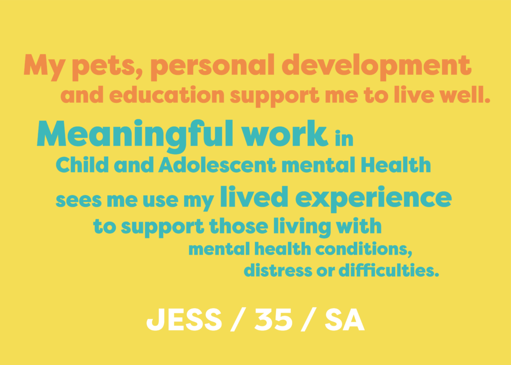 My pets, personal development and education supports me to live well. Meaningful work in Child and Adolescent Mental Health sees me use my lived experience to support those living with mental health conditions, distress or difficulties. JESS AGED 35, LIVES IN SA.